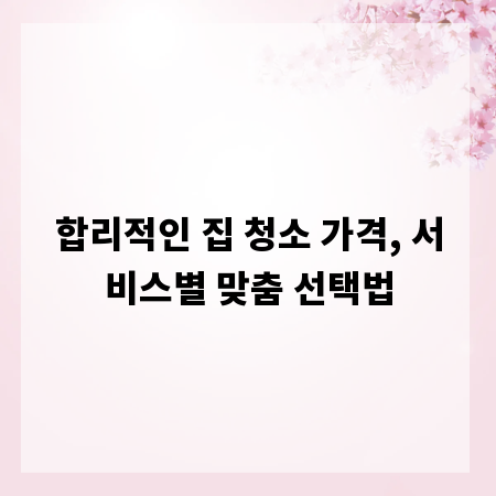 합리적인 집 청소 가격, 서비스별 맞춤 선택법