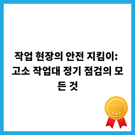 작업 현장의 안전 지킴이: 고소 작업대 정기 점검의 모든 것