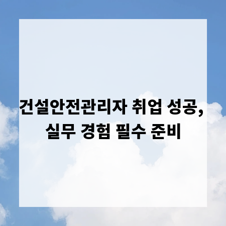 건설안전관리자 취업 성공, 실무 경험 필수 준비