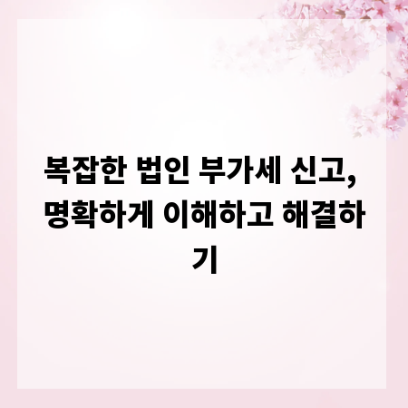 복잡한 법인 부가세 신고, 명확하게 이해하고 해결하기