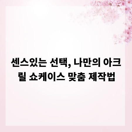 센스있는 선택, 나만의 아크릴 쇼케이스 맞춤 제작법